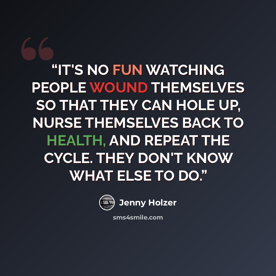“IT'S NO FUN WATCHING PEOPLE WOUND THEMSELVES SO THAT THEY CAN HOLE UP, NURSE THEMSELVES BACK TO HEALTH, AND REPEAT THE CYCLE. THEY DON'T KNOW WHAT ELSE TO DO.” quote by Jenny Holzer