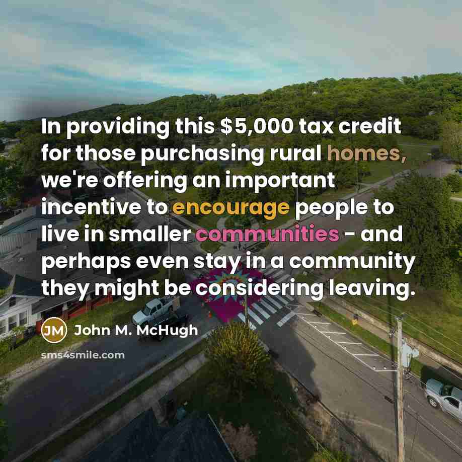 “In providing this $5,000 tax credit for those purchasing rural homes, we're offering an important incentive to encourage people to live in smaller communities - and perhaps even stay in a community they might be considering leaving.” quote by John M. McHugh