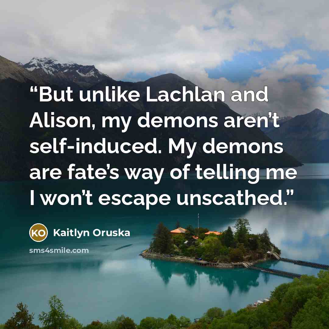 “But unlike Lachlan and Alison, my demons aren’t self-induced. My demons are fate’s way of telling me I won’t escape unscathed.” quote by Kaitlyn Oruska