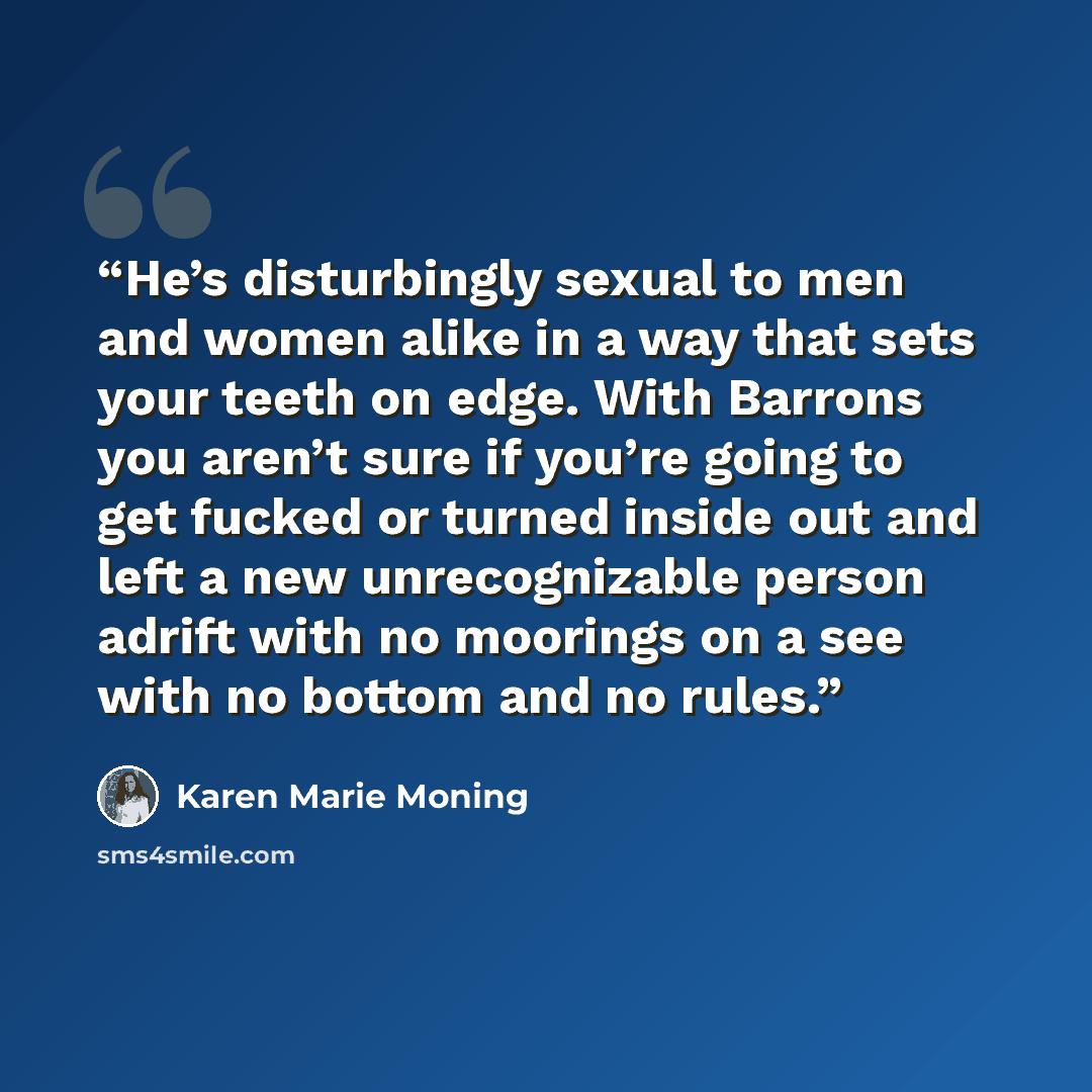 “He’s disturbingly sexual to men and women alike in a way that sets your teeth on edge. With Barrons you aren’t sure if you’re going to get fucked or turned inside out and left a new unrecognizable person adrift with no moorings on a see with no bottom and no rules.” quote by Karen Marie Moning