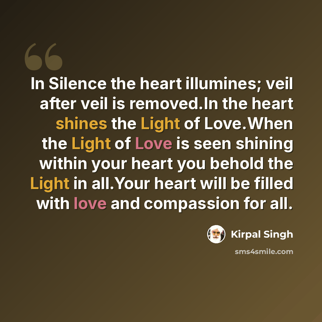 “In Silence the heart illumines; veil after veil is removed.In the heart shines the Light of Love.When the Light of Love is seen shining within your heart you behold the Light in all.Your heart will be filled with love and compassion for all.” quote by Kirpal Singh