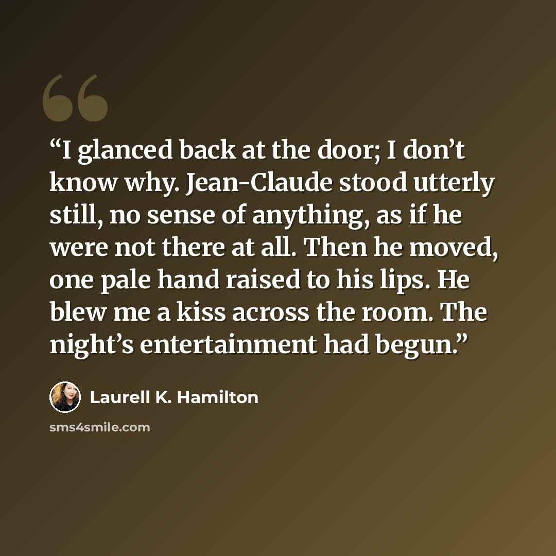 “I glanced back at the door; I don’t know why. Jean-Claude stood utterly still, no sense of anything, as if he were not there at all. Then he moved, one pale hand raised to his lips. He blew me a kiss across the room. The night’s entertainment had begun.” quote by Laurell K. Hamilton