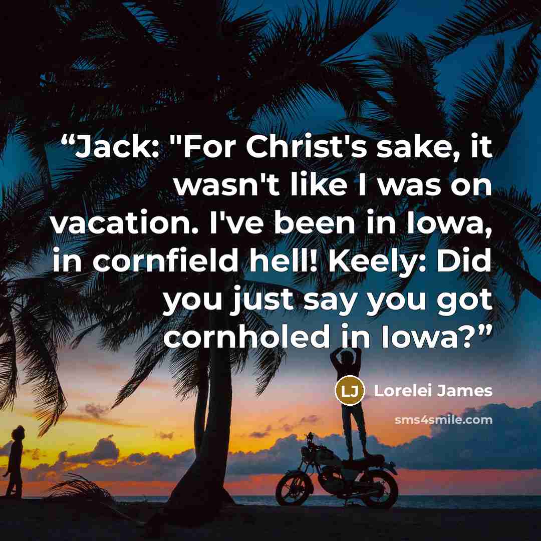 “Jack: "For Christ's sake, it wasn't like I was on vacation. I've been in Iowa, in cornfield hell! Keely: Did you just say you got cornholed in Iowa?” quote by Lorelei James