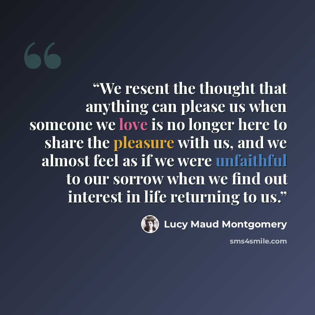 “We resent the thought that anything can please us when someone we love is no longer here to share the pleasure with us, and we almost feel as if we were unfaithful to our sorrow when we find out interest in life returning to us.” quote by Lucy Maud Montgomery