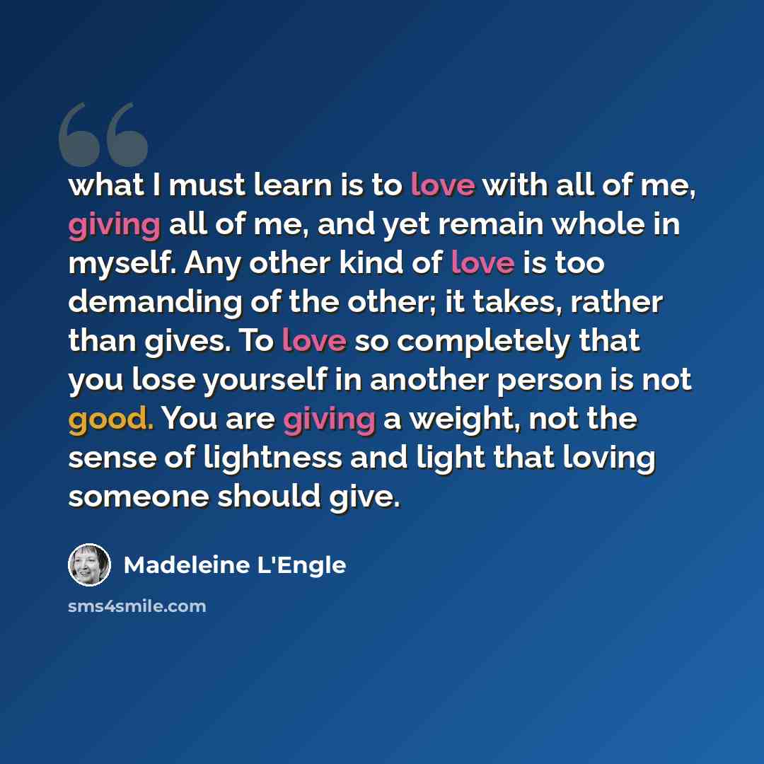 “what I must learn is to love with all of me, giving all of me, and yet remain whole in myself. Any other kind of love is too demanding of the other; it takes, rather than gives. To love so completely that you lose yourself in another person is not good. You are giving a weight, not the sense of…” quote by Madeleine L'Engle