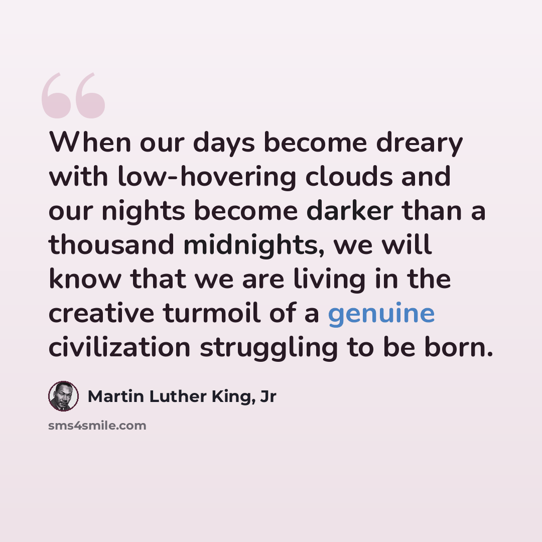 “When our days become dreary with low-hovering clouds and our nights become darker than a thousand midnights, we will know that we are living in the creative turmoil of a genuine civilization struggling to be born.” quote by Martin Luther King, Jr