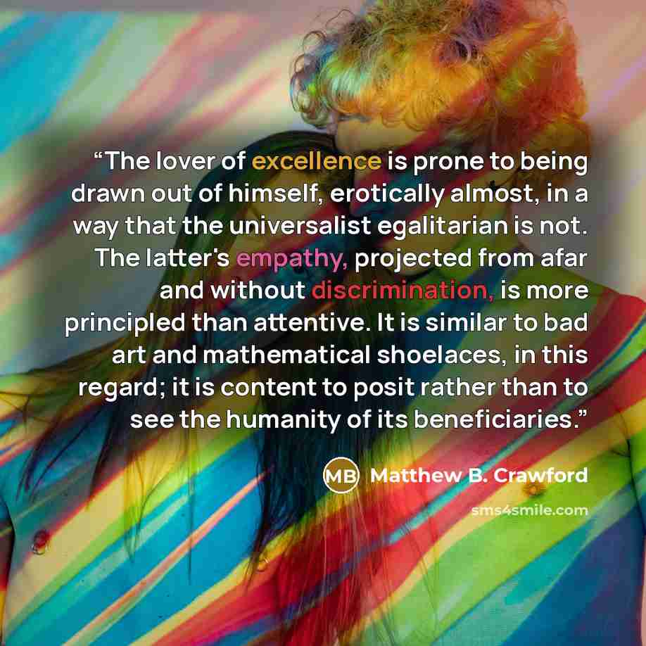 “The lover of excellence is prone to being drawn out of himself, erotically almost, in a way that the universalist egalitarian is not. The latter's empathy, projected from afar and without discrimination, is more principled than attentive. It is similar to bad art and mathematical shoelaces, in…” quote by Matthew B. Crawford
