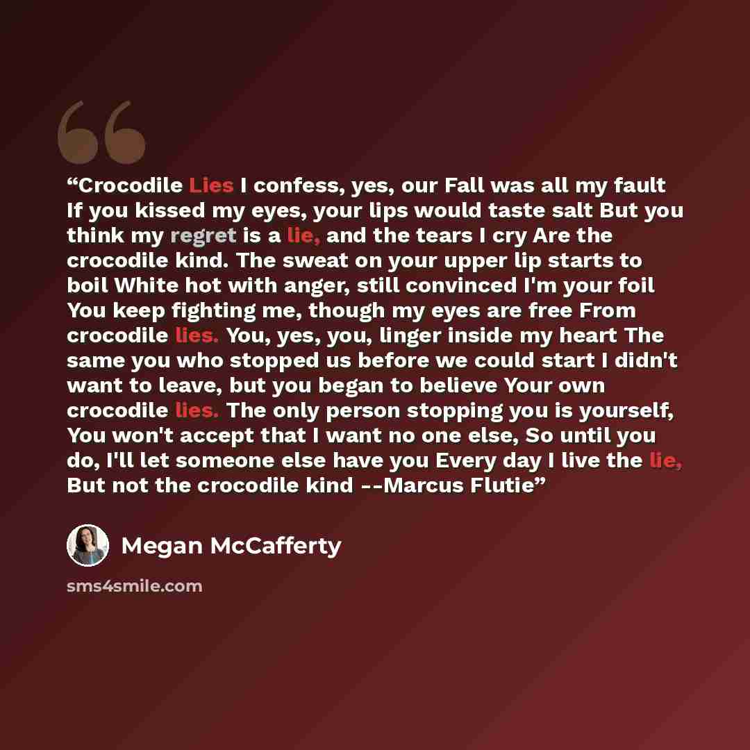 “Crocodile Lies I confess, yes, our Fall was all my fault If you kissed my eyes, your lips would taste salt But you think my regret is a lie, and the tears I cry Are the crocodile kind. The sweat on your upper lip starts to boil White hot with anger, still convinced I'm your foil You keep fighting…” quote by Megan McCafferty