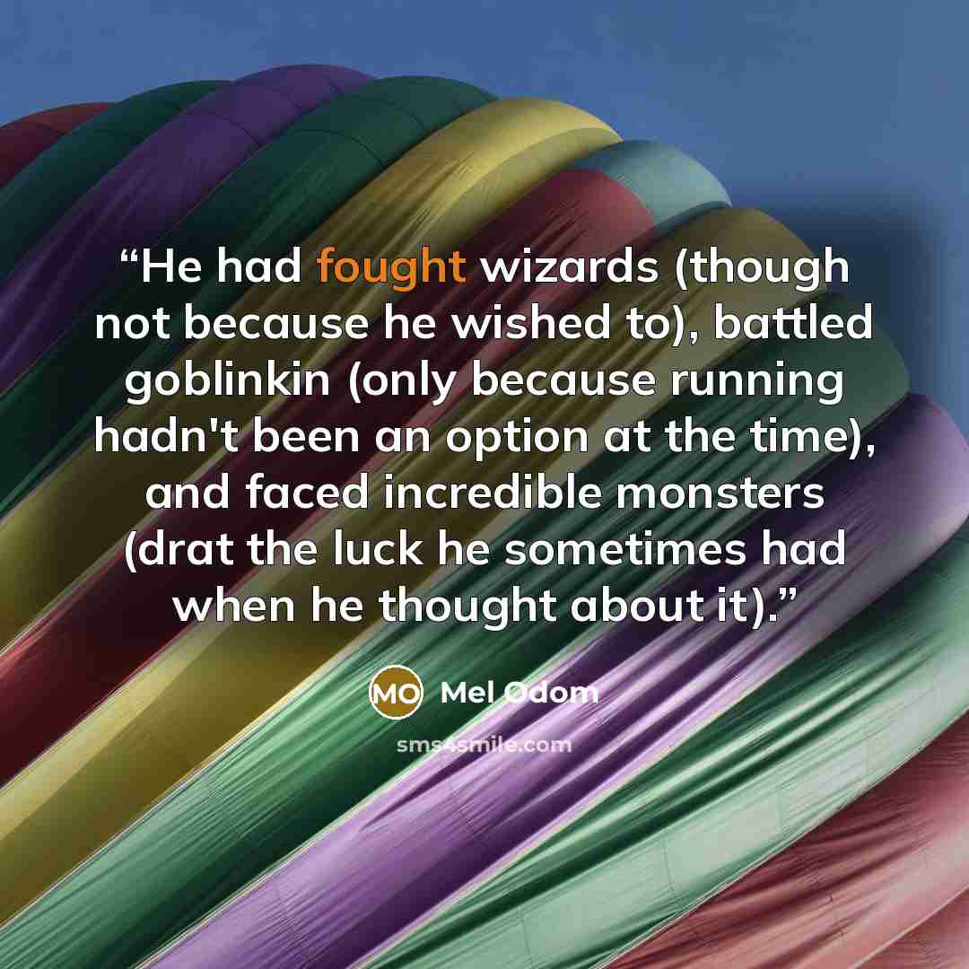“He had fought wizards (though not because he wished to), battled goblinkin (only because running hadn't been an option at the time), and faced incredible monsters (drat the luck he sometimes had when he thought about it).” quote by Mel Odom