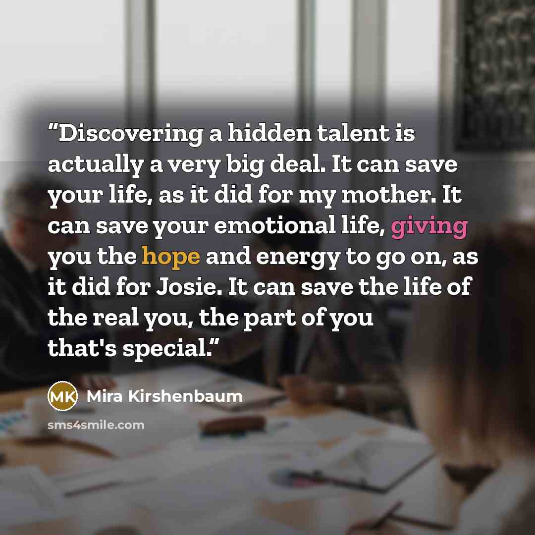 “Discovering a hidden talent is actually a very big deal. It can save your life, as it did for my mother. It can save your emotional life, giving you the hope and energy to go on, as it did for Josie. It can save the life of the real you, the part of you that's special.” quote by Mira Kirshenbaum
