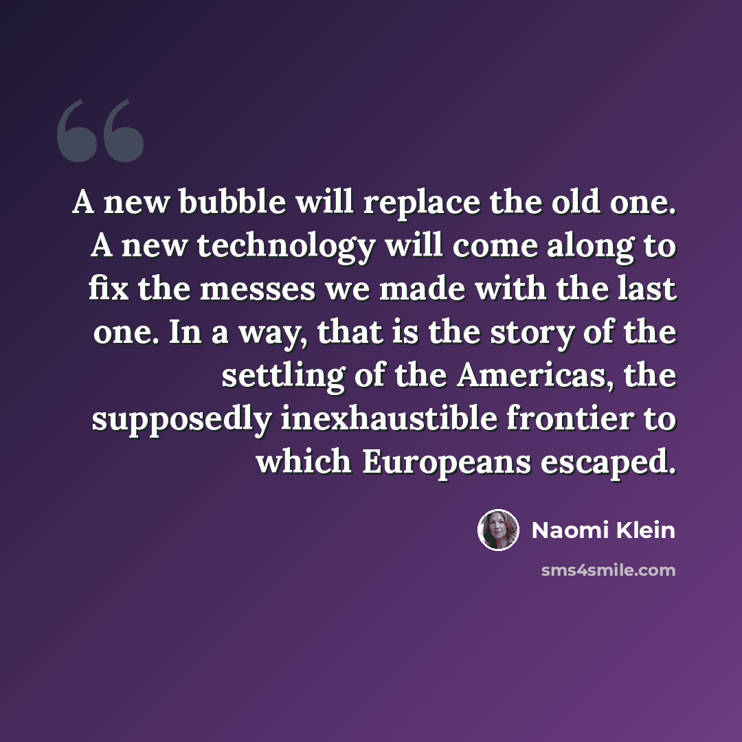 “A new bubble will replace the old one. A new technology will come along to fix the messes we made with the last one. In a way, that is the story of the settling of the Americas, the supposedly inexhaustible frontier to which Europeans escaped.” quote by Naomi Klein
