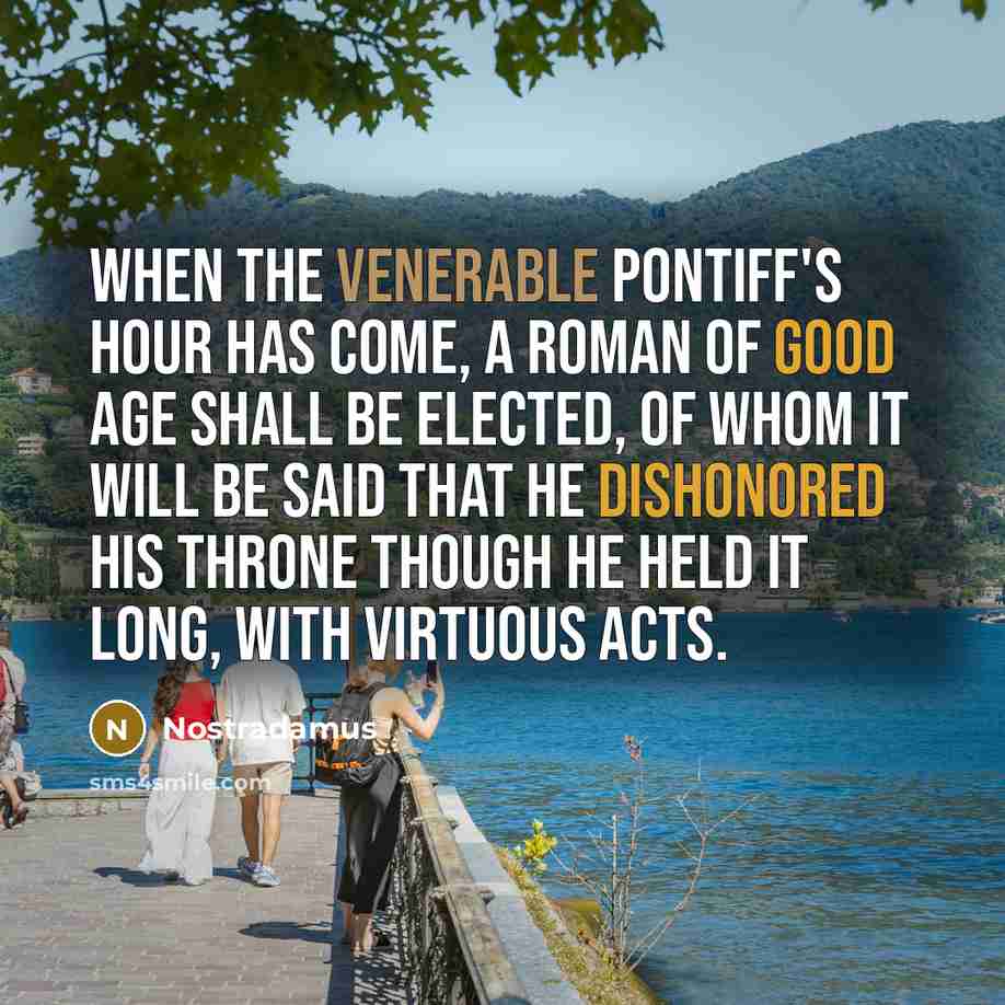 “When the venerable pontiff's hour has come, a Roman of good age shall be elected, of whom it will be said that he dishonored his throne though he held it long, with virtuous acts.” quote by Nostradamus