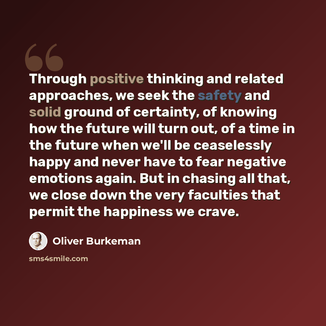 “Through positive thinking and related approaches, we seek the safety and solid ground of certainty, of knowing how the future will turn out, of a time in the future when we'll be ceaselessly happy and never have to fear negative emotions again. But in chasing all that, we close down the very…” quote by Oliver Burkeman