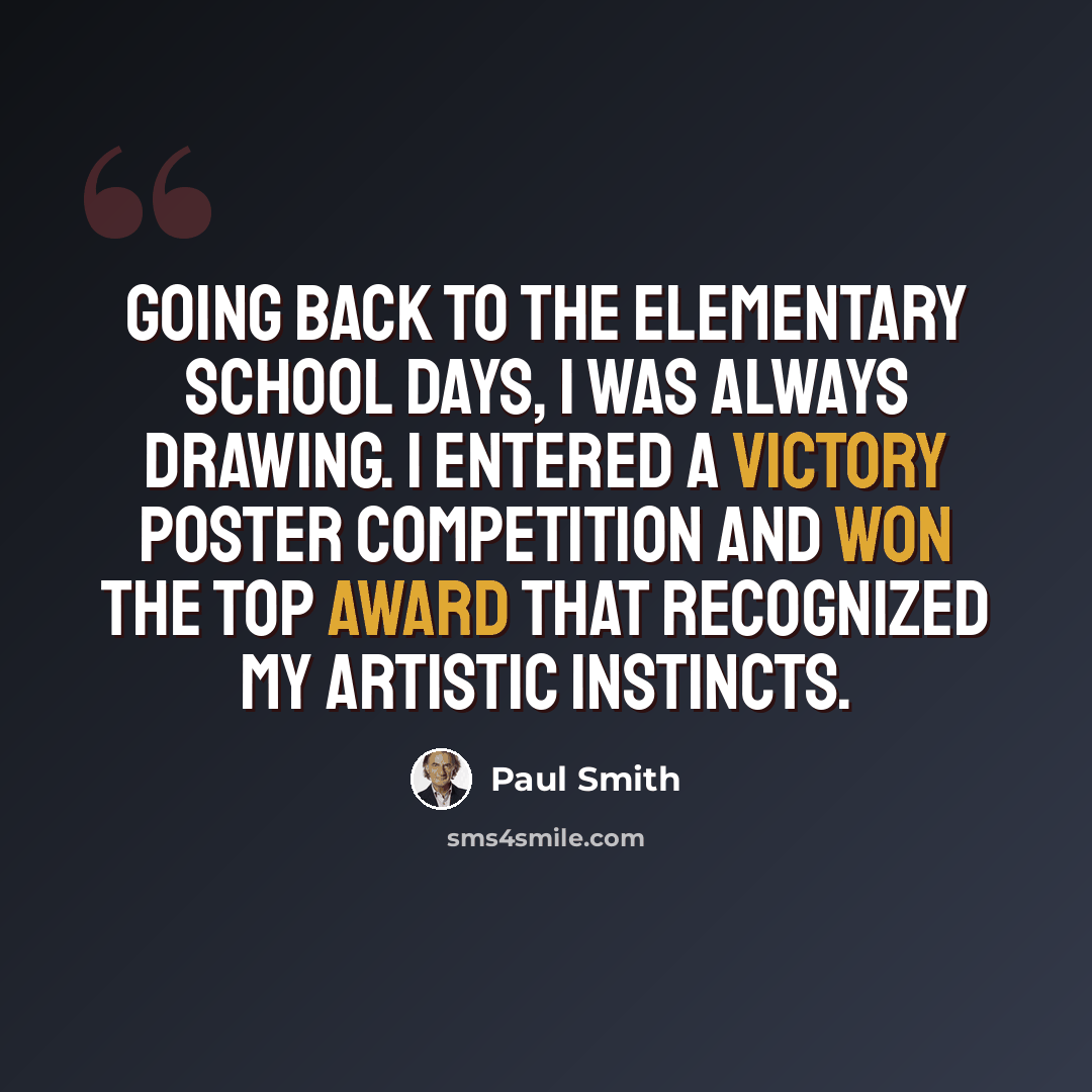“Going back to the elementary school days, I was always drawing. I entered a Victory poster competition and won the top award that recognized my artistic instincts.” quote by Paul Smith