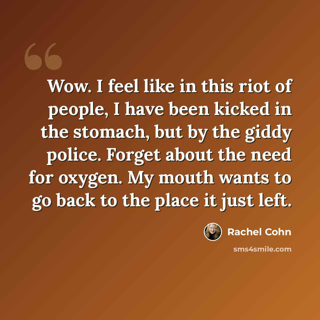 “Wow. I feel like in this riot of people, I have been kicked in the stomach, but by the giddy police. Forget about the need for oxygen. My mouth wants to go back to the place it just left.” quote by Rachel Cohn