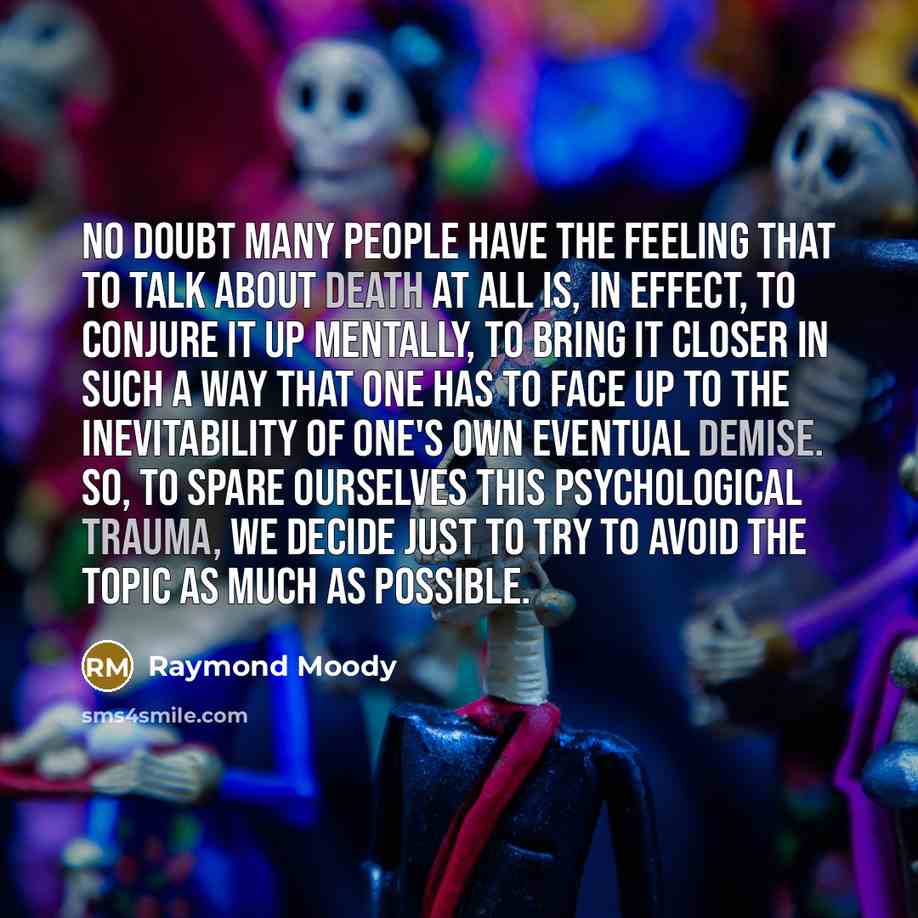 “No doubt many people have the feeling that to talk about death at all is, in effect, to conjure it up mentally, to bring it closer in such a way that one has to face up to the inevitability of one's own eventual demise. So, to spare ourselves this psychological trauma, we decide just to try to…” quote by Raymond Moody