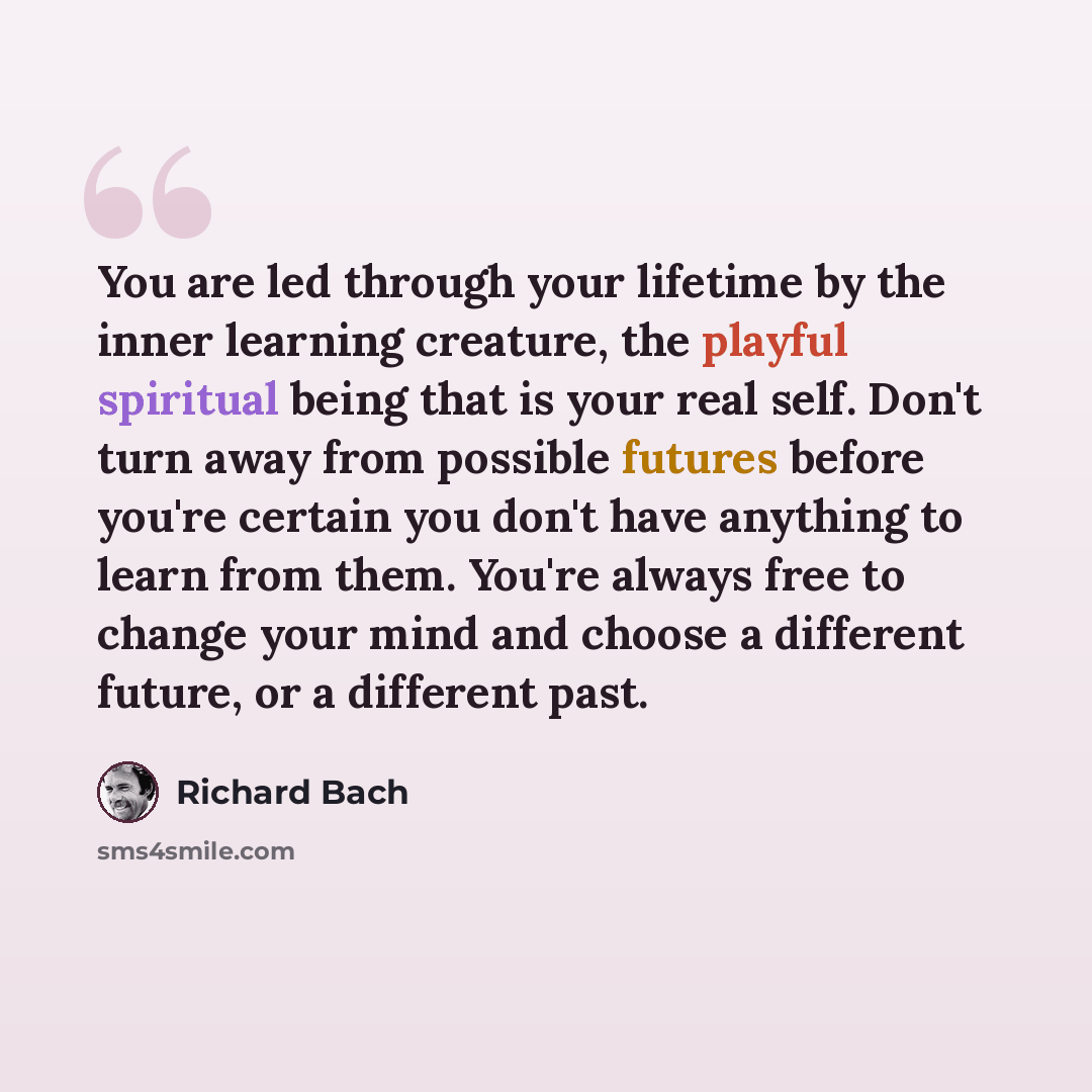 “You are led through your lifetime by the inner learning creature, the playful spiritual being that is your real self. Don't turn away from possible futures before you're certain you don't have anything to learn from them. You're always free to change your mind and choose a different future, or a…” quote by Richard Bach