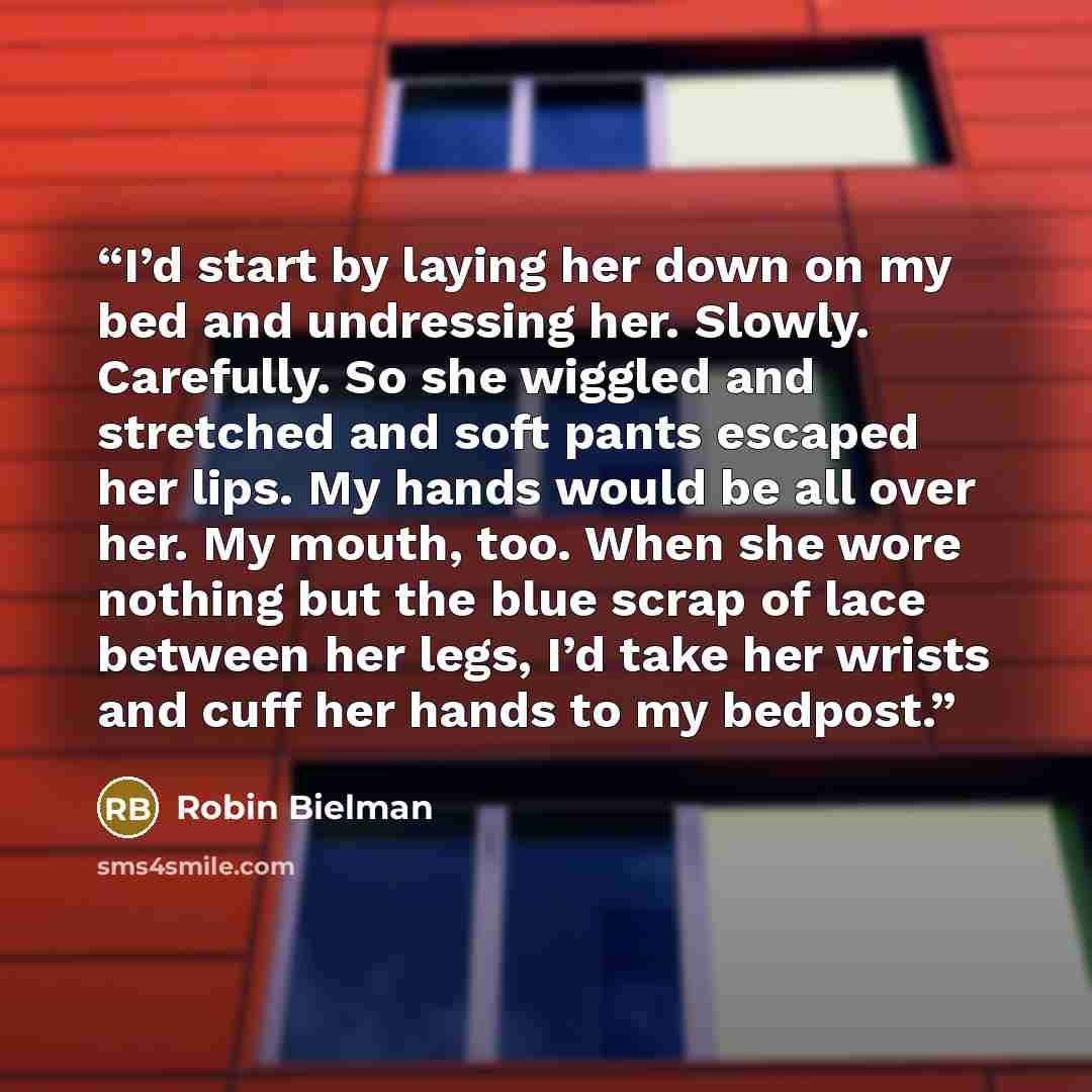 “I’d start by laying her down on my bed and undressing her. Slowly. Carefully. So she wiggled and stretched and soft pants escaped her lips. My hands would be all over her. My mouth, too. When she wore nothing but the blue scrap of lace between her legs, I’d take her wrists and cuff her hands to my…” quote by Robin Bielman