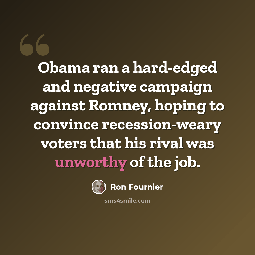 “Obama ran a hard-edged and negative campaign against Romney, hoping to convince recession-weary voters that his rival was unworthy of the job.” quote by Ron Fournier