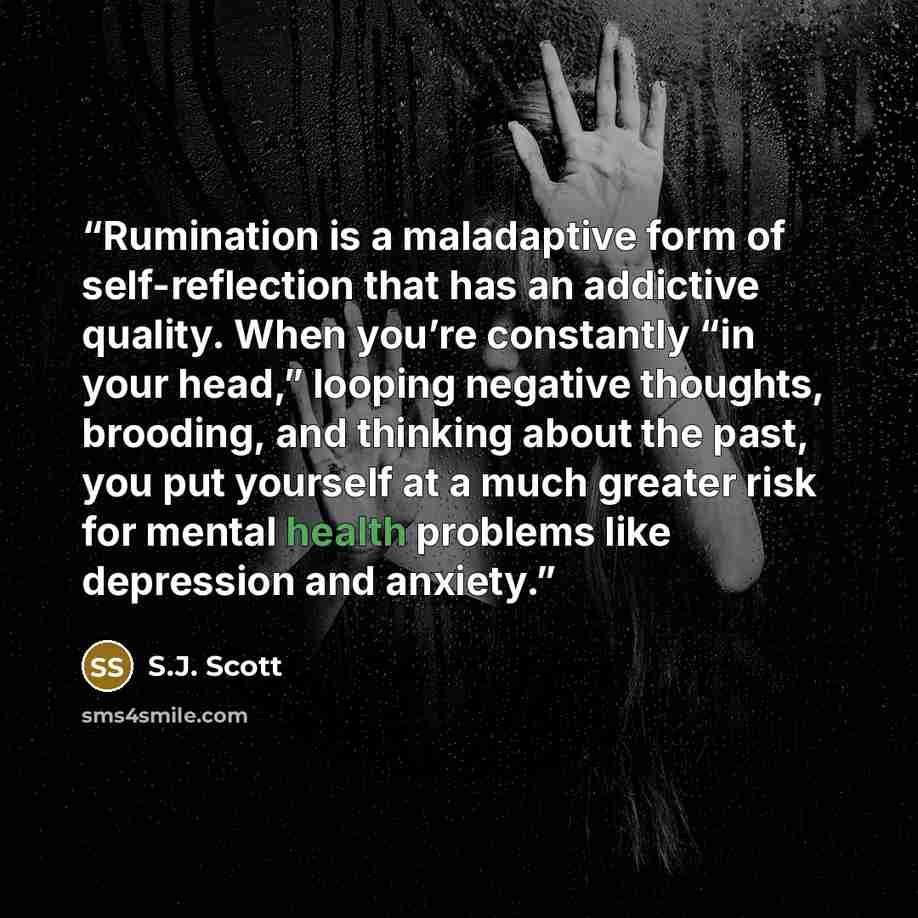 “Rumination is a maladaptive form of self-reflection that has an addictive quality. When you’re constantly “in your head,” looping negative thoughts, brooding, and thinking about the past, you put yourself at a much greater risk for mental health problems like depression and anxiety.” quote by S.J. Scott
