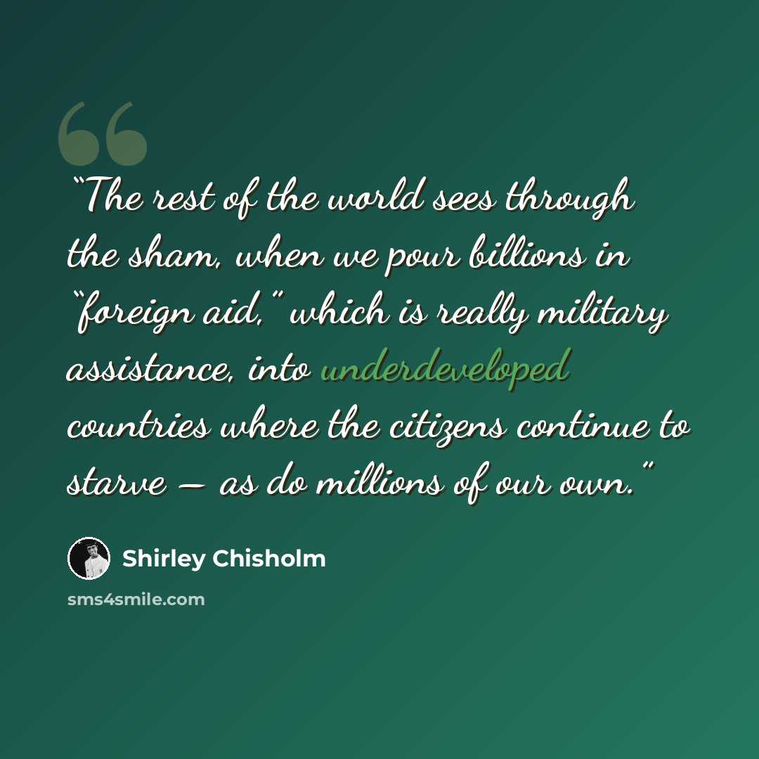 “The rest of the world sees through the sham, when we pour billions in “foreign aid,” which is really military assistance, into underdeveloped countries where the citizens continue to starve – as do millions of our own.” quote by Shirley Chisholm