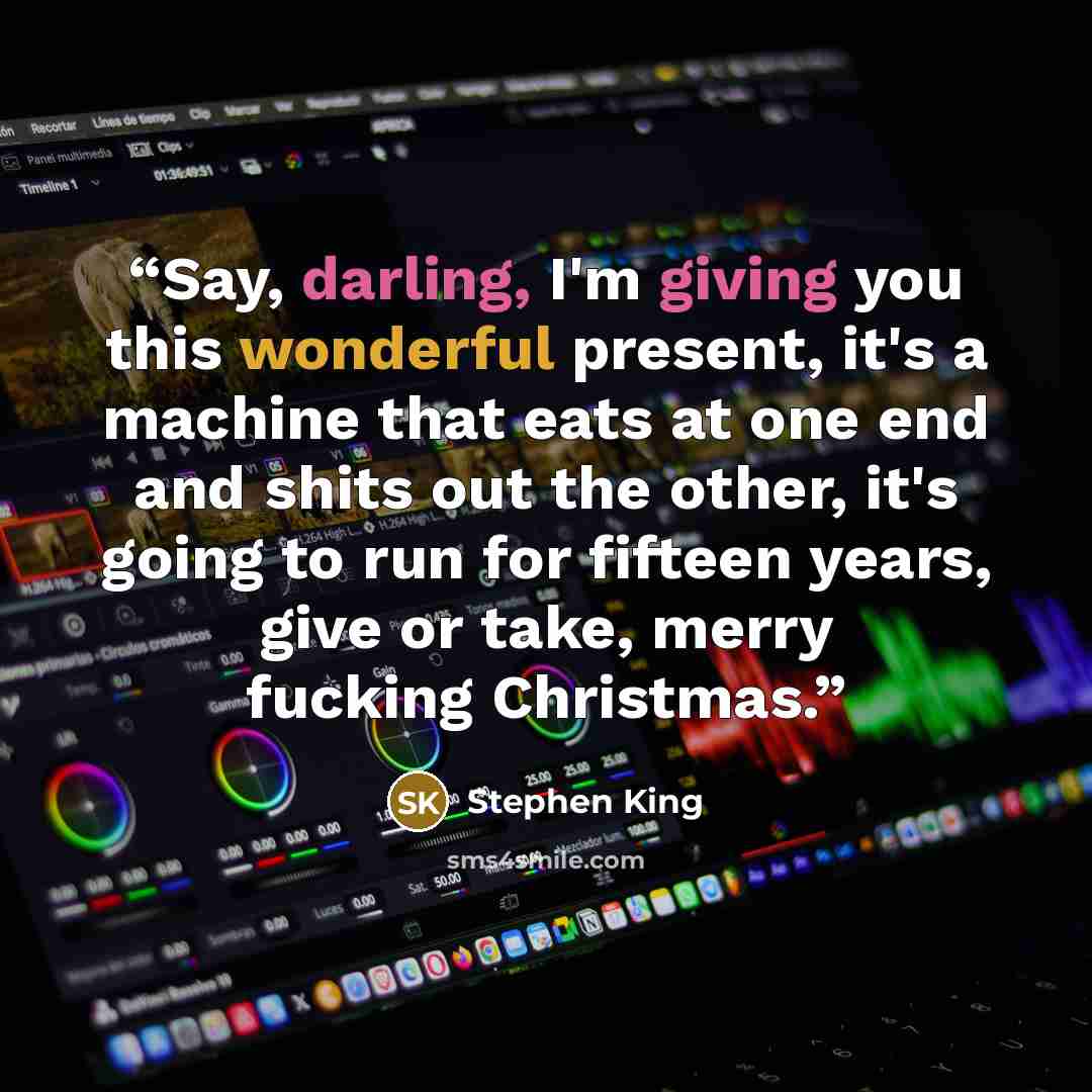 “Say, darling, I'm giving you this wonderful present, it's a machine that eats at one end and shits out the other, it's going to run for fifteen years, give or take, merry fucking Christmas.” quote by Stephen King