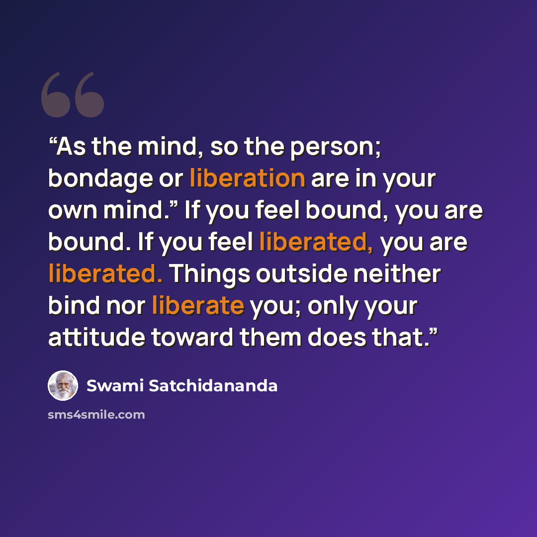 “As the mind, so the person; bondage or liberation are in your own mind.” If you feel bound, you are bound. If you feel liberated, you are liberated. Things outside neither bind nor liberate you; only your attitude toward them does that.” quote by Swami Satchidananda