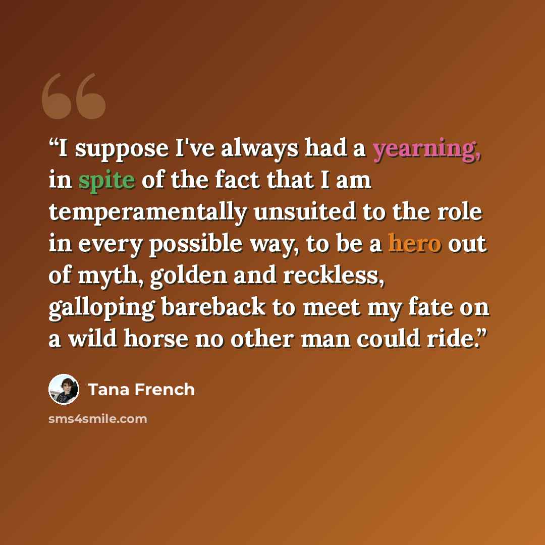 “I suppose I've always had a yearning, in spite of the fact that I am temperamentally unsuited to the role in every possible way, to be a hero out of myth, golden and reckless, galloping bareback to meet my fate on a wild horse no other man could ride.” quote by Tana French