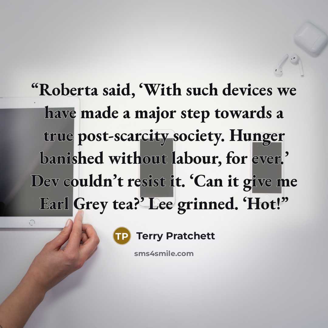 “Roberta said, ‘With such devices we have made a major step towards a true post-scarcity society. Hunger banished without labour, for ever.’ Dev couldn’t resist it. ‘Can it give me Earl Grey tea?’ Lee grinned. ‘Hot!” quote by Terry Pratchett