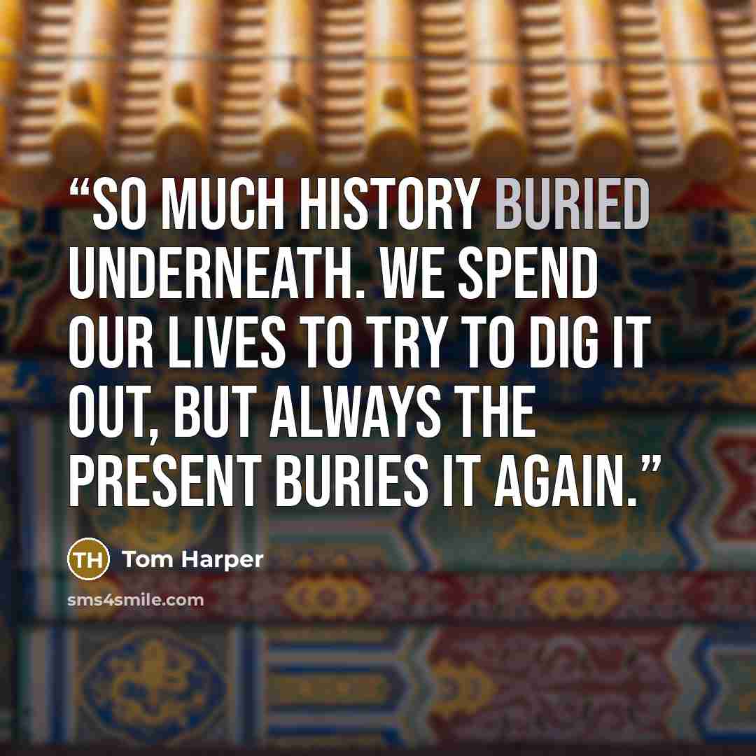 “So much history buried underneath. We spend our lives to try to dig it out, but always the present buries it again.” quote by Tom Harper