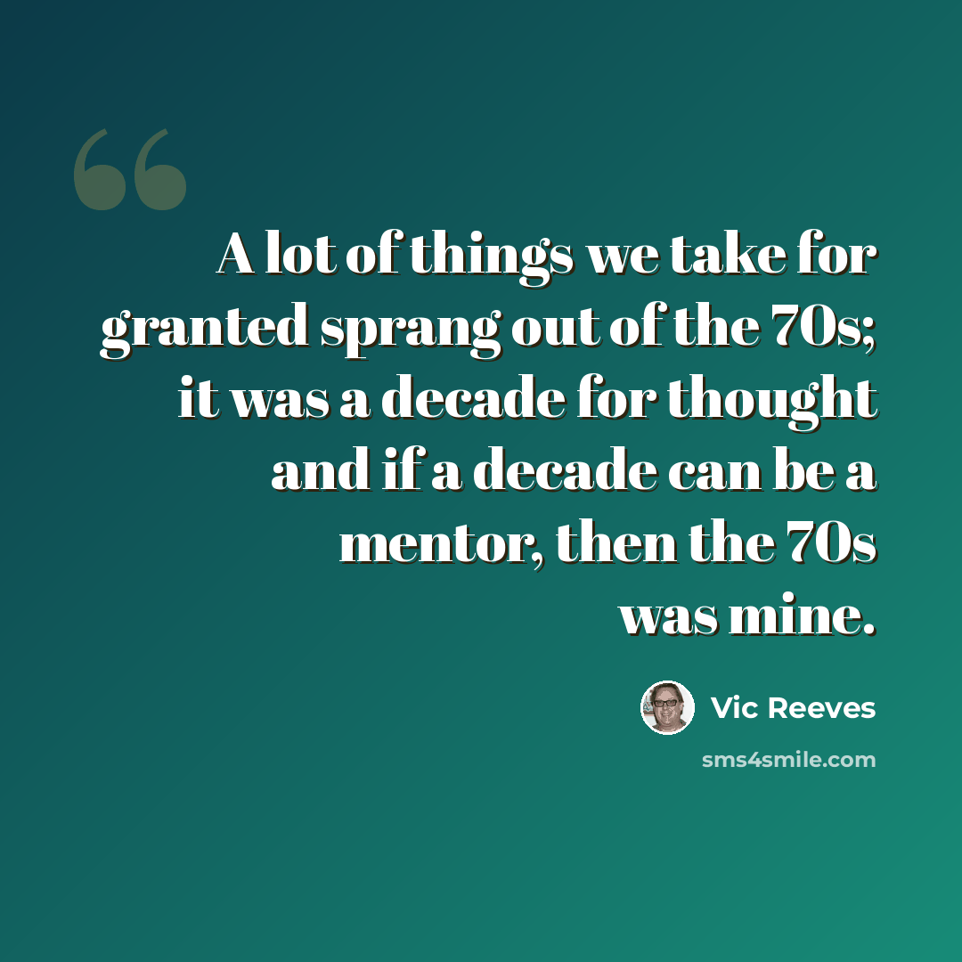 “A lot of things we take for granted sprang out of the 70s; it was a decade for thought and if a decade can be a mentor, then the 70s was mine.” quote by Vic Reeves
