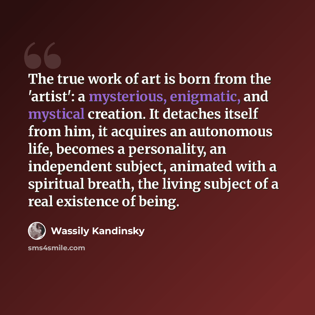 “The true work of art is born from the 'artist': a mysterious, enigmatic, and mystical creation. It detaches itself from him, it acquires an autonomous life, becomes a personality, an independent subject, animated with a spiritual breath, the living subject of a real existence of being.” quote by Wassily Kandinsky