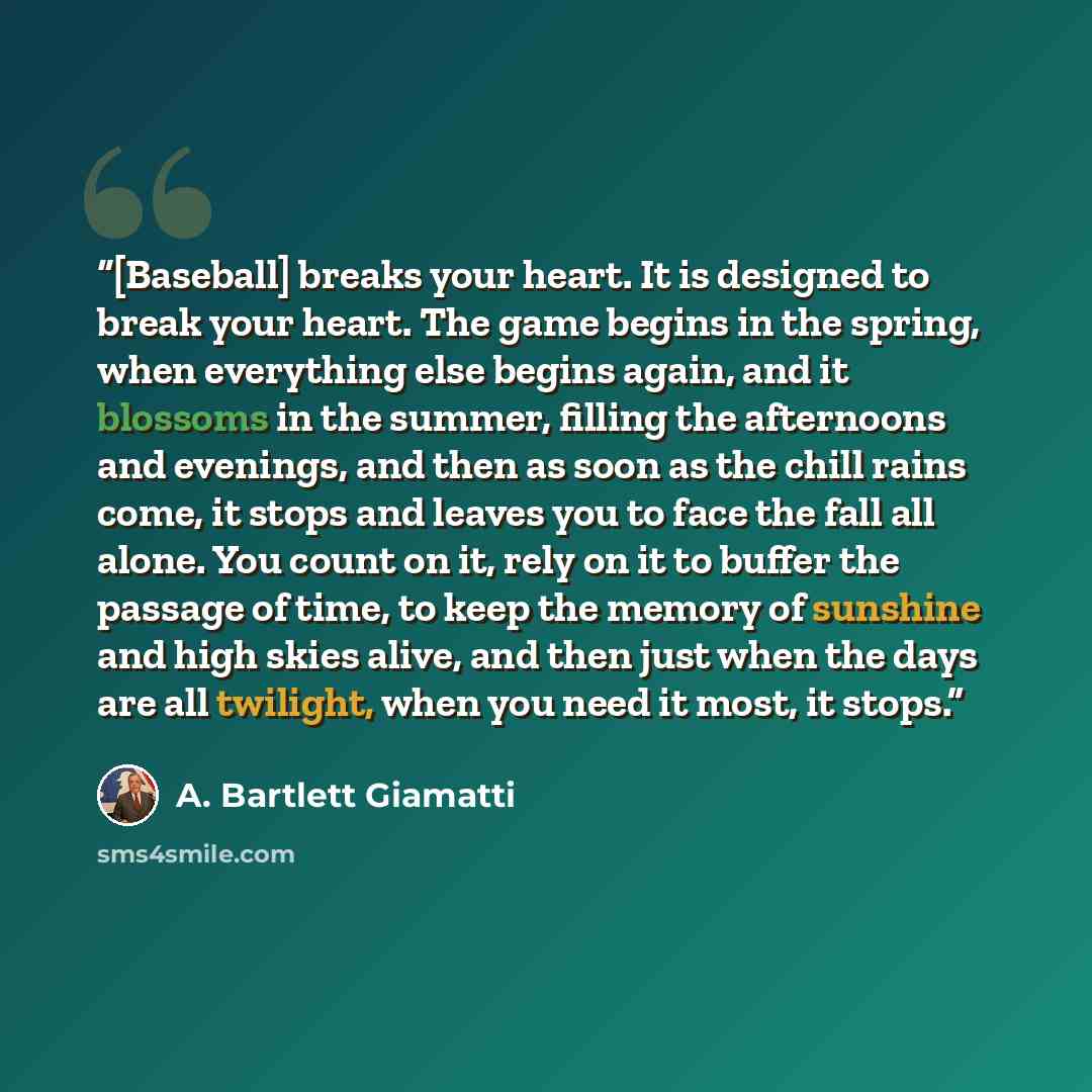“[Baseball] breaks your heart. It is designed to break your heart. The game begins in the spring, when everything else begins again, and it blossoms in the summer, filling the afternoons and evenings, and then as soon as the chill rains come, it stops and leaves you to face the fall all alone. You…” quote by A. Bartlett Giamatti