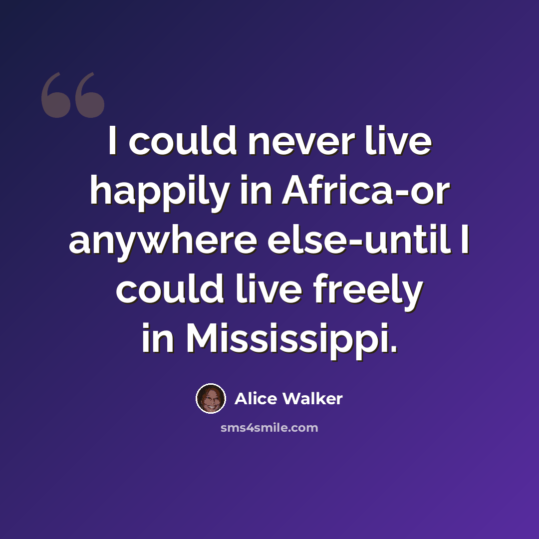 “I could never live happily in Africa-or anywhere else-until I could live freely in Mississippi.” quote by Alice Walker