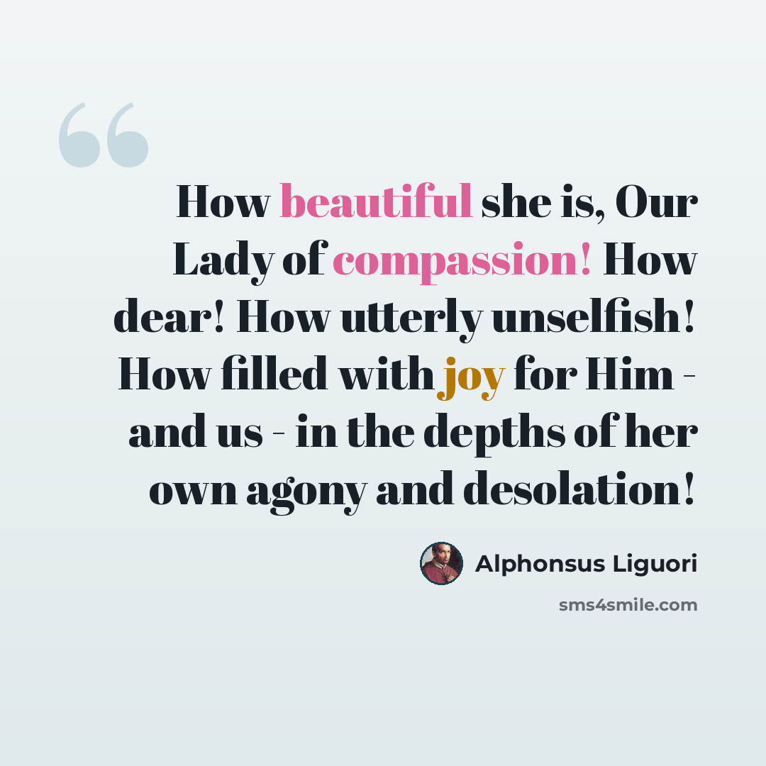 “How beautiful she is, Our Lady of compassion! How dear! How utterly unselfish! How filled with joy for Him - and us - in the depths of her own agony and desolation!” quote by Alphonsus Liguori
