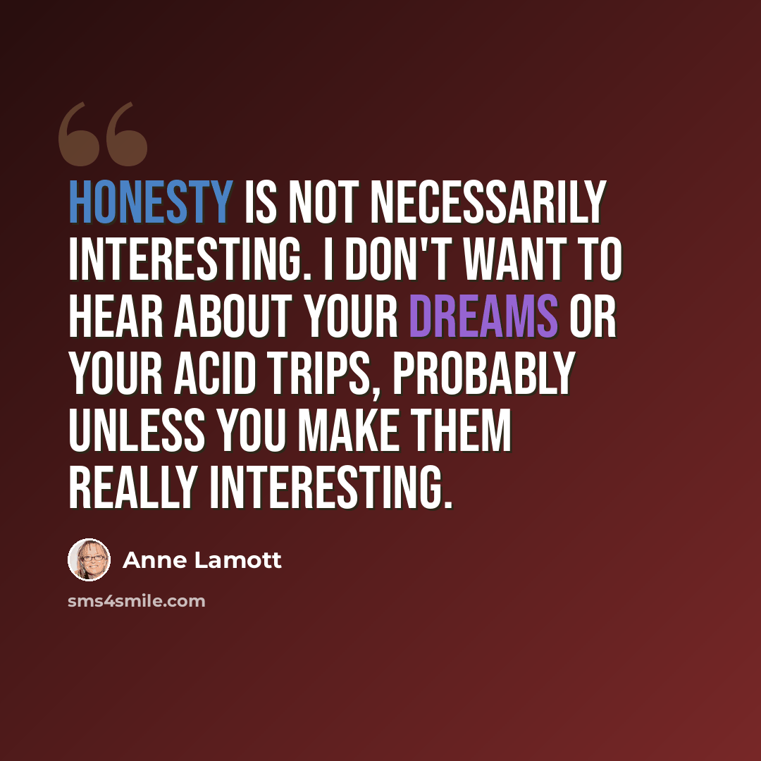 “Honesty is not necessarily interesting. I don't want to hear about your dreams or your acid trips, probably unless you make them really interesting.” quote by Anne Lamott