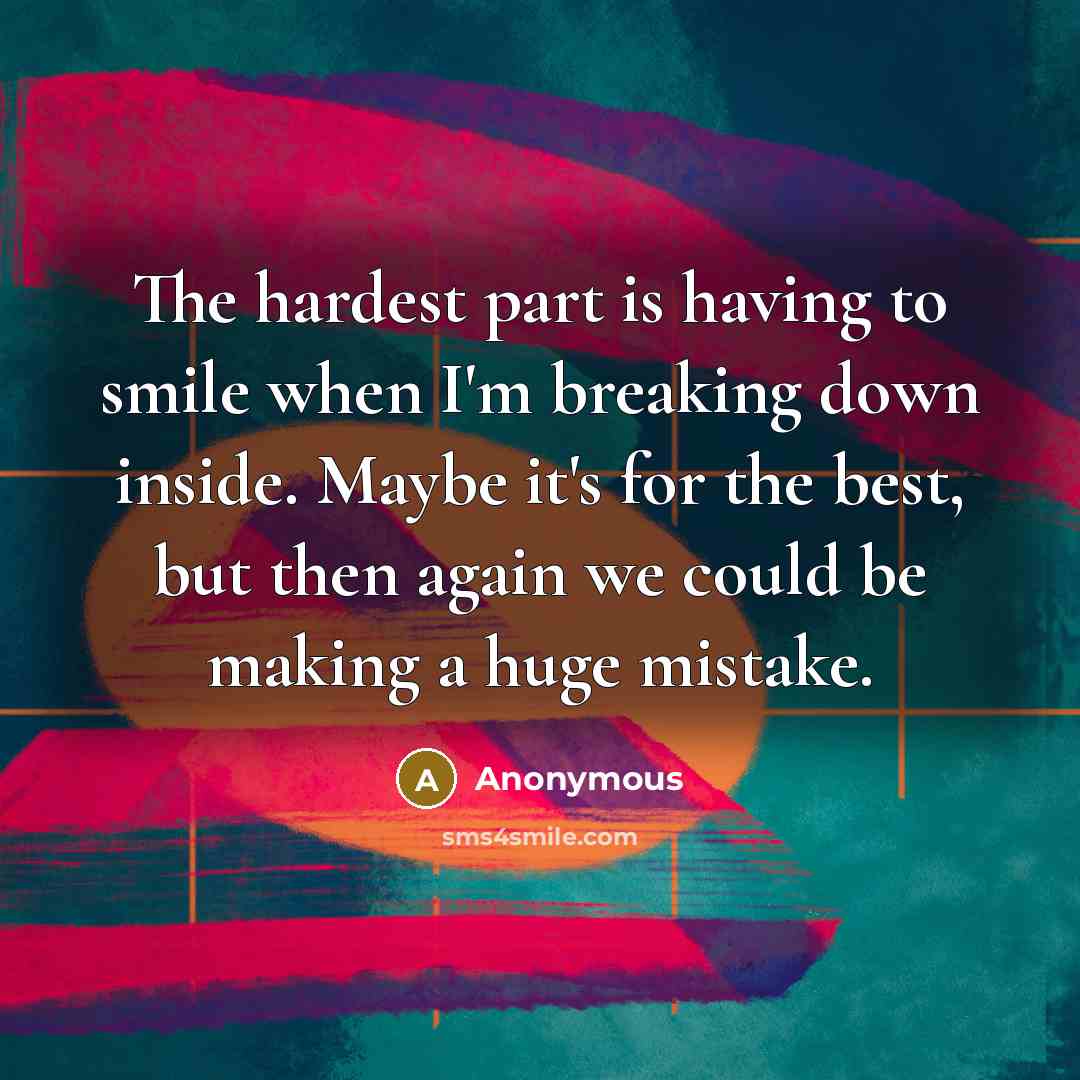 “The hardest part is having to smile when I'm breaking down inside. Maybe it's for the best, but then again we could be making a huge mistake.” quote by Anonymous