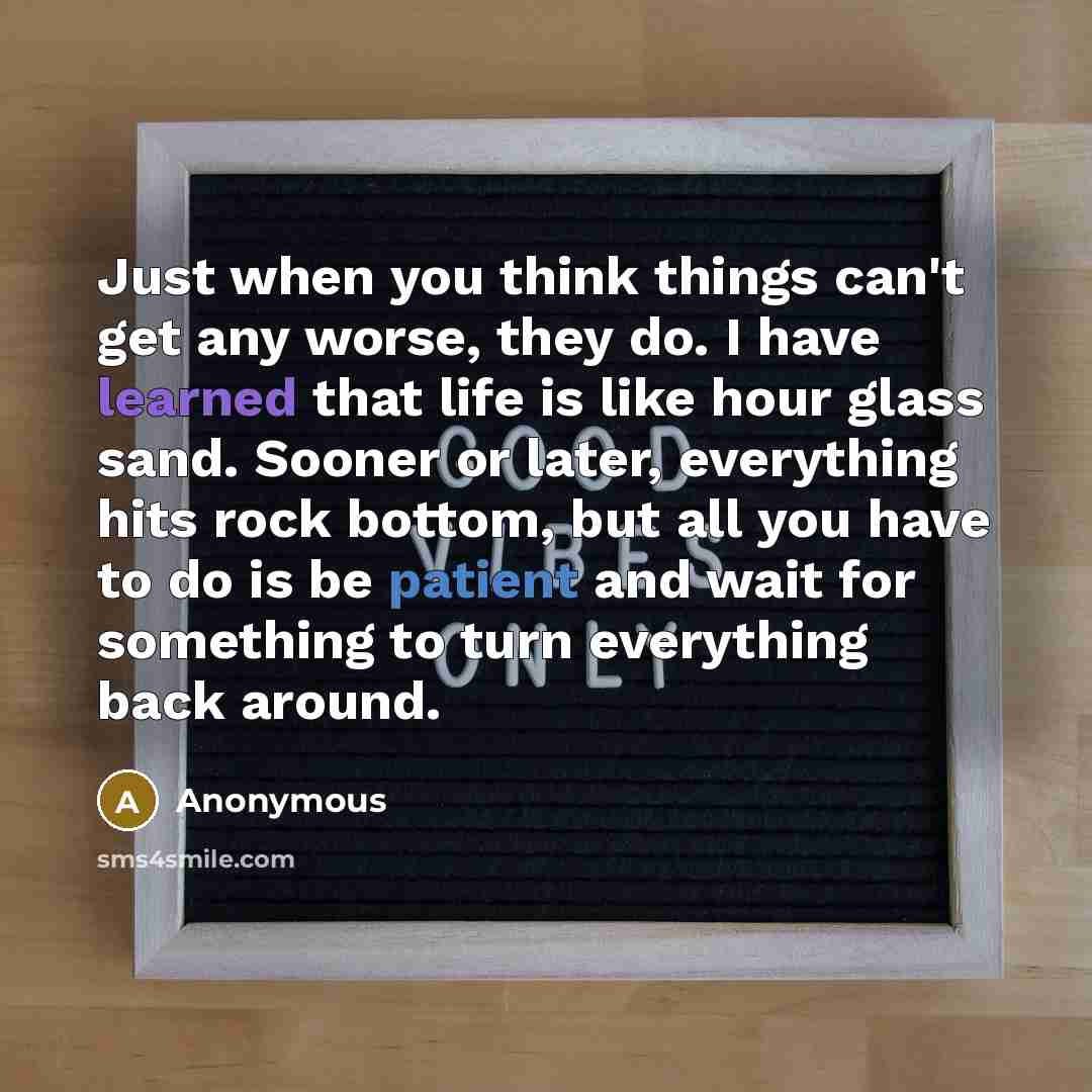 “Just when you think things can't get any worse, they do. I have learned that life is like hour glass sand. Sooner or later, everything hits rock bottom, but all you have to do is be patient and wait for something to turn everything back around.” quote by Anonymous