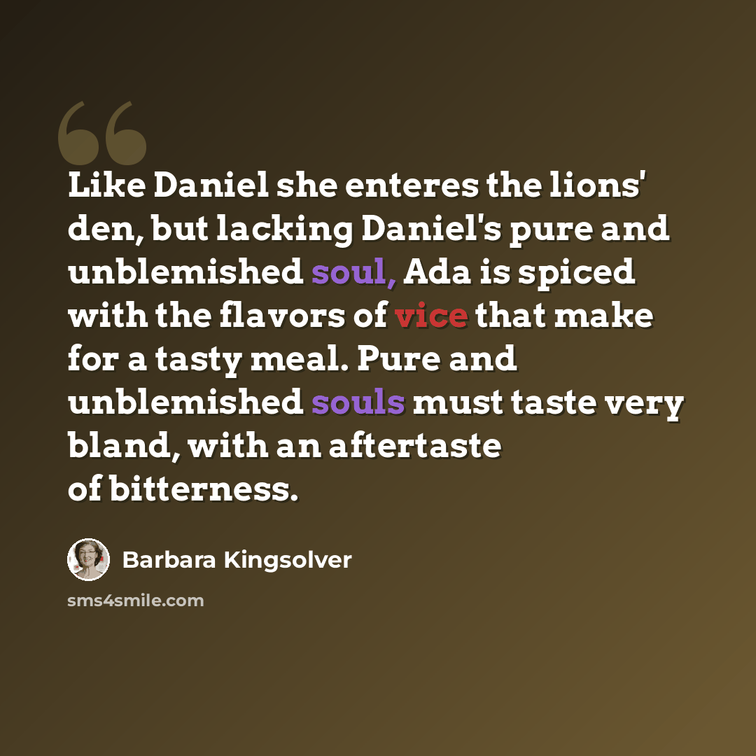 “Like Daniel she enteres the lions' den, but lacking Daniel's pure and unblemished soul, Ada is spiced with the flavors of vice that make for a tasty meal. Pure and unblemished souls must taste very bland, with an aftertaste of bitterness.” quote by Barbara Kingsolver