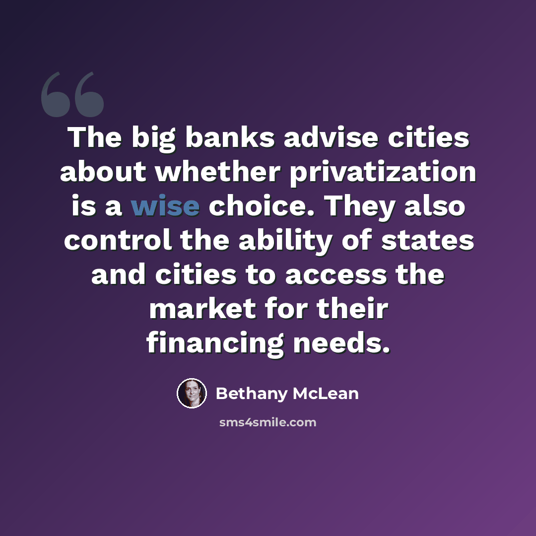 “The big banks advise cities about whether privatization is a wise choice. They also control the ability of states and cities to access the market for their financing needs.” quote by Bethany McLean