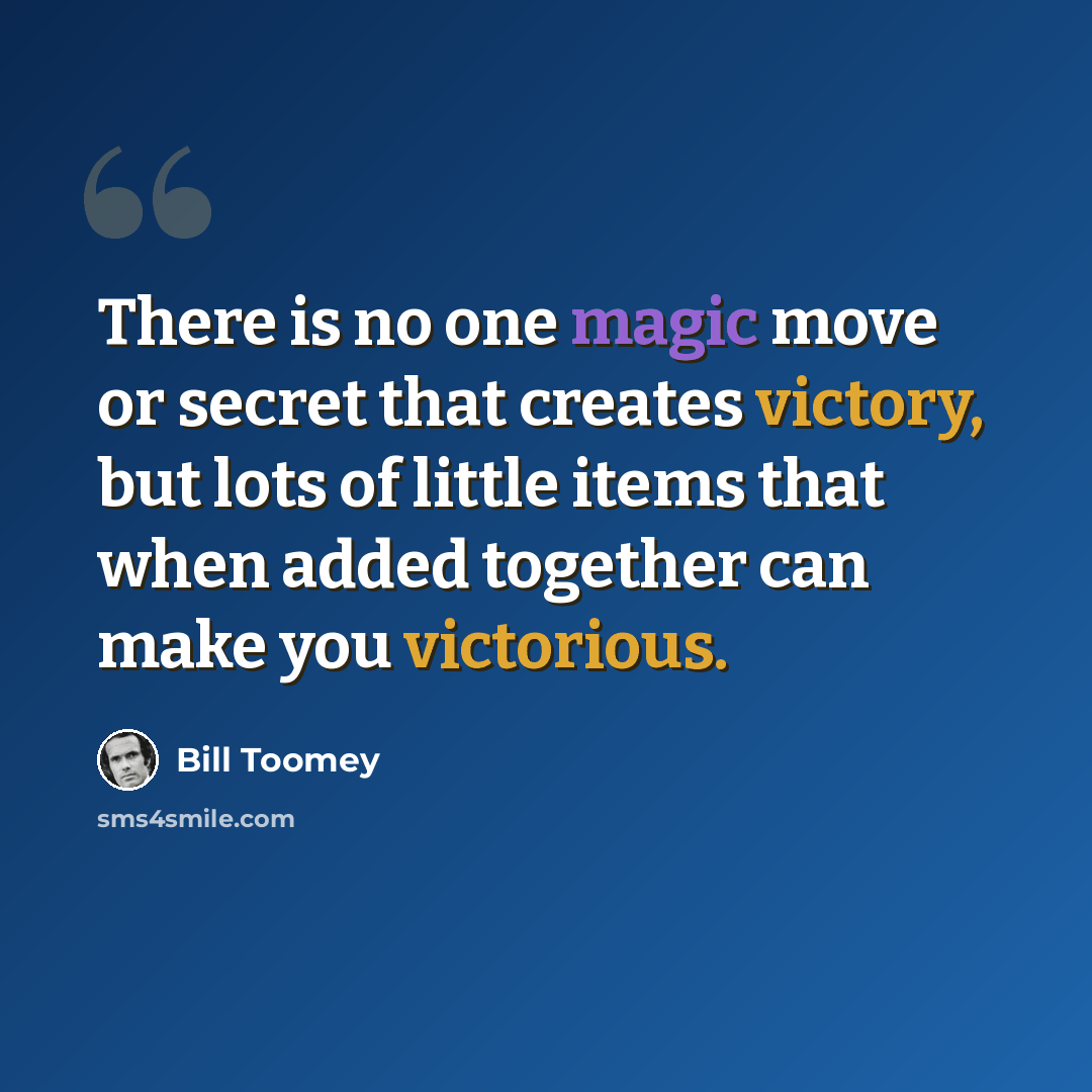“There is no one magic move or secret that creates victory, but lots of little items that when added together can make you victorious.” quote by Bill Toomey