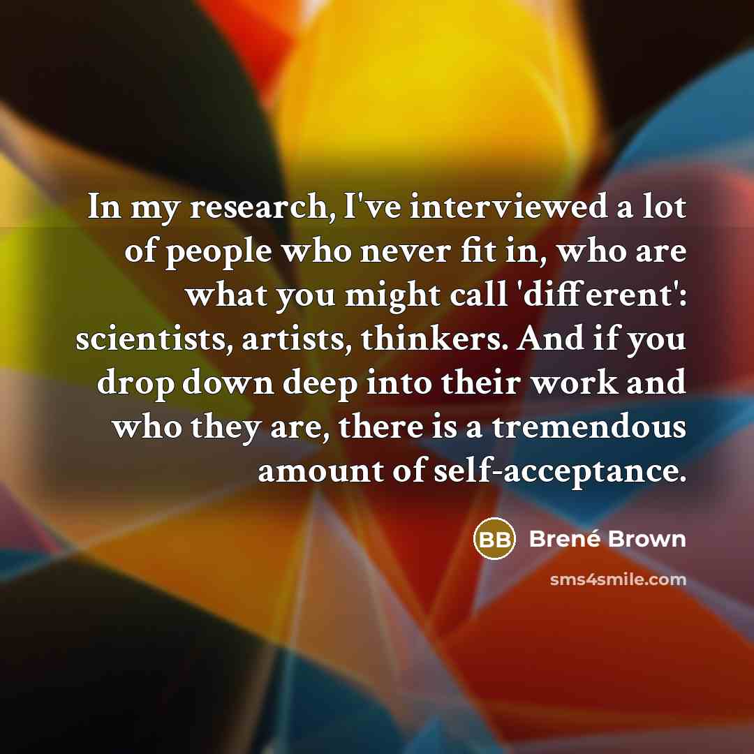 “In my research, I've interviewed a lot of people who never fit in, who are what you might call 'different': scientists, artists, thinkers. And if you drop down deep into their work and who they are, there is a tremendous amount of self-acceptance.” quote by Brene Brown
