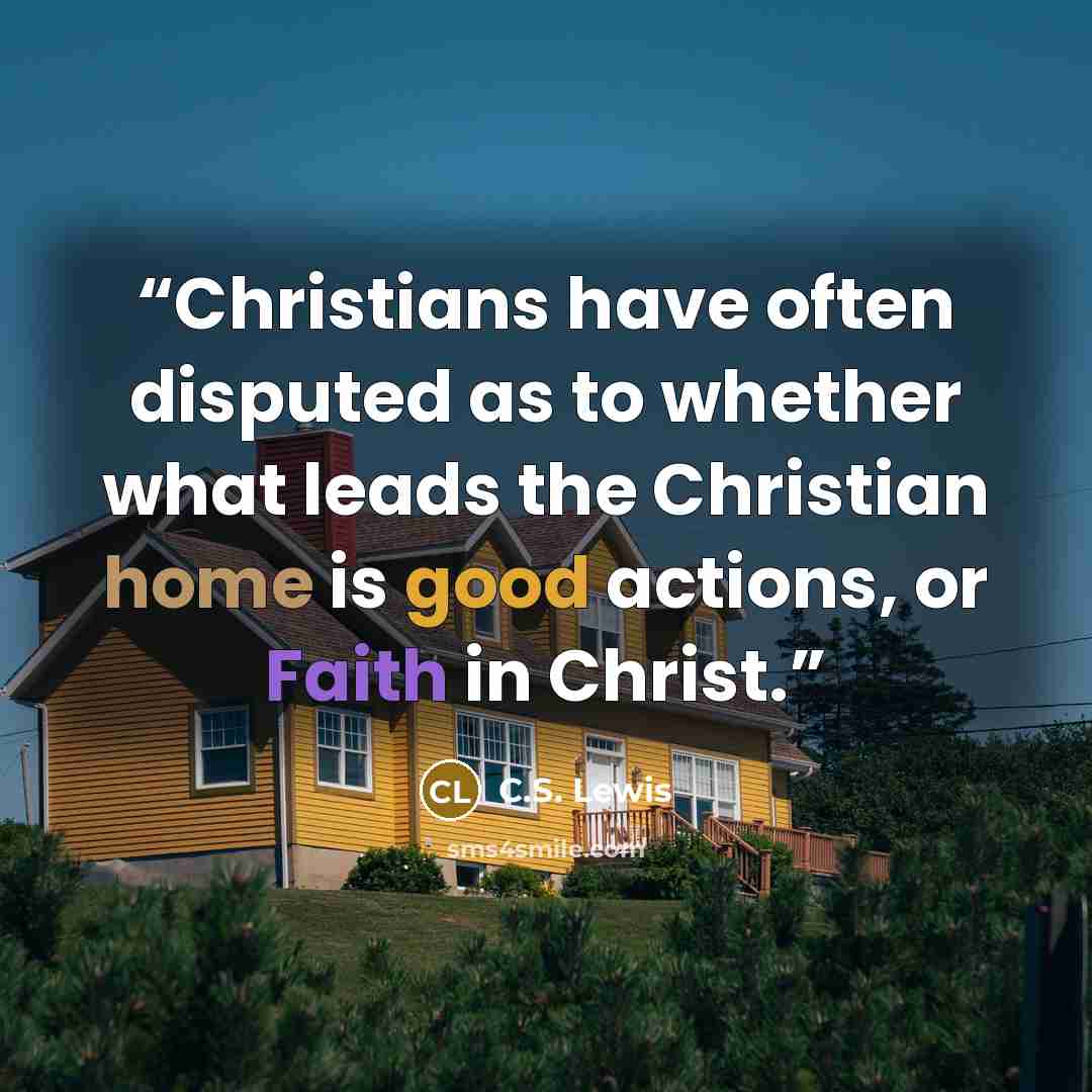 “Christians have often disputed as to whether what leads the Christian home is good actions, or Faith in Christ.” quote by C.S. Lewis