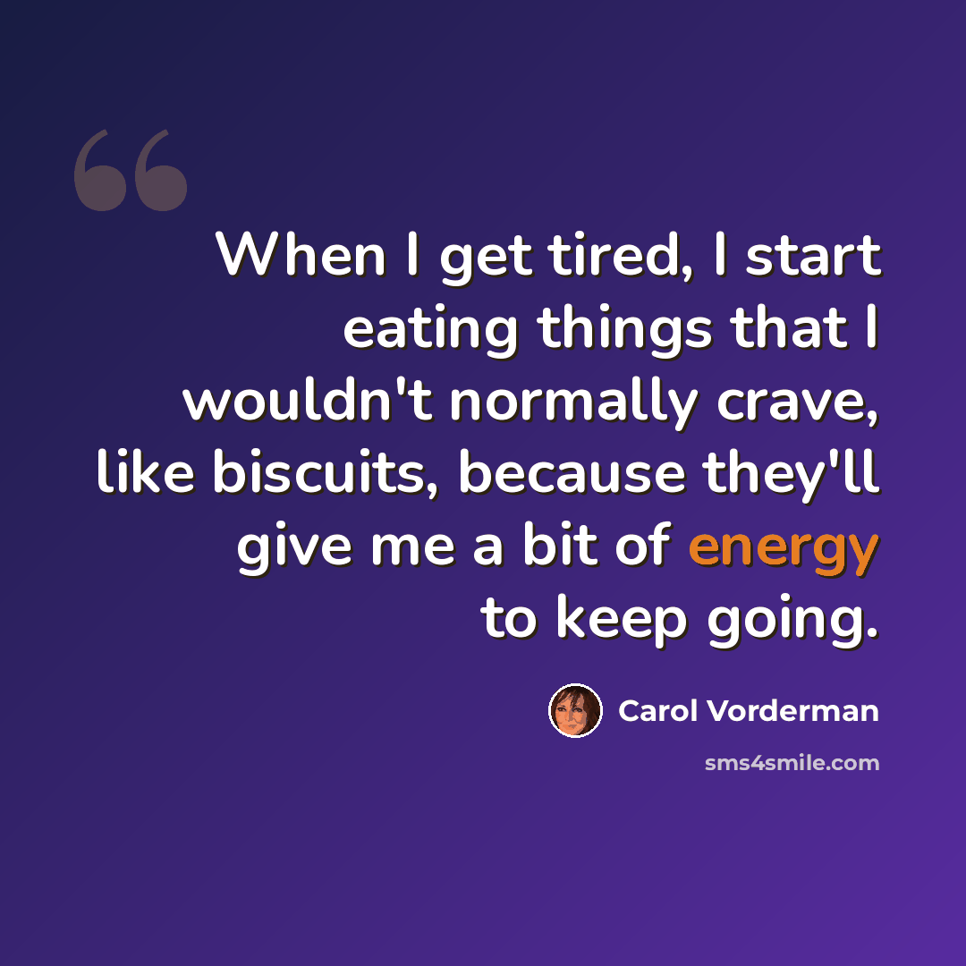 “When I get tired, I start eating things that I wouldn't normally crave, like biscuits, because they'll give me a bit of energy to keep going.” quote by Carol Vorderman
