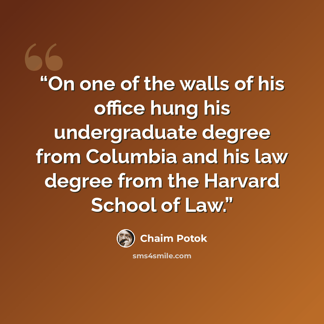 “On one of the walls of his office hung his undergraduate degree from Columbia and his law degree from the Harvard School of Law.” quote by Chaim Potok