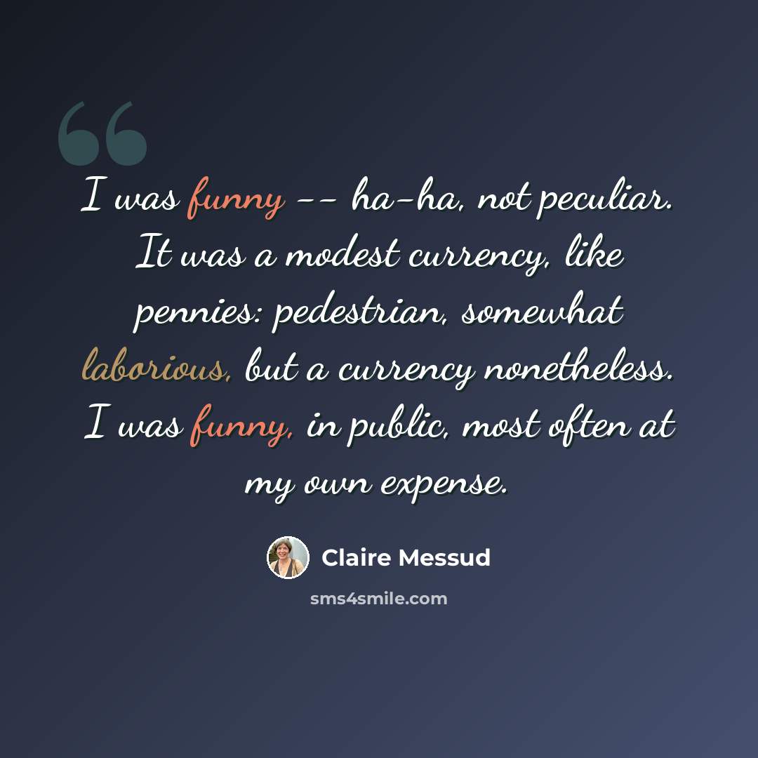 “I was funny -- ha-ha, not peculiar. It was a modest currency, like pennies: pedestrian, somewhat laborious, but a currency nonetheless. I was funny, in public, most often at my own expense.” quote by Claire Messud