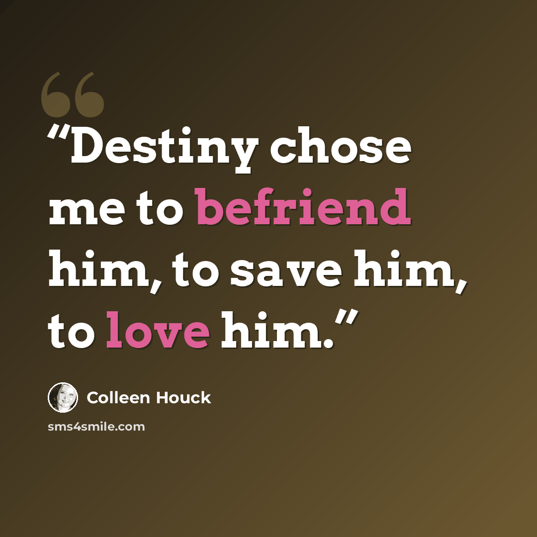 “Destiny chose me to befriend him, to save him, to love him.” quote by Colleen Houck