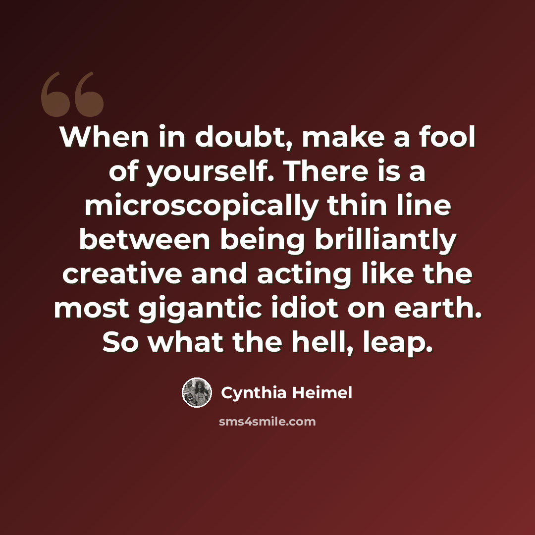 “When in doubt, make a fool of yourself. There is a microscopically thin line between being brilliantly creative and acting like the most gigantic idiot on earth. So what the hell, leap.” quote by Cynthia Heimel