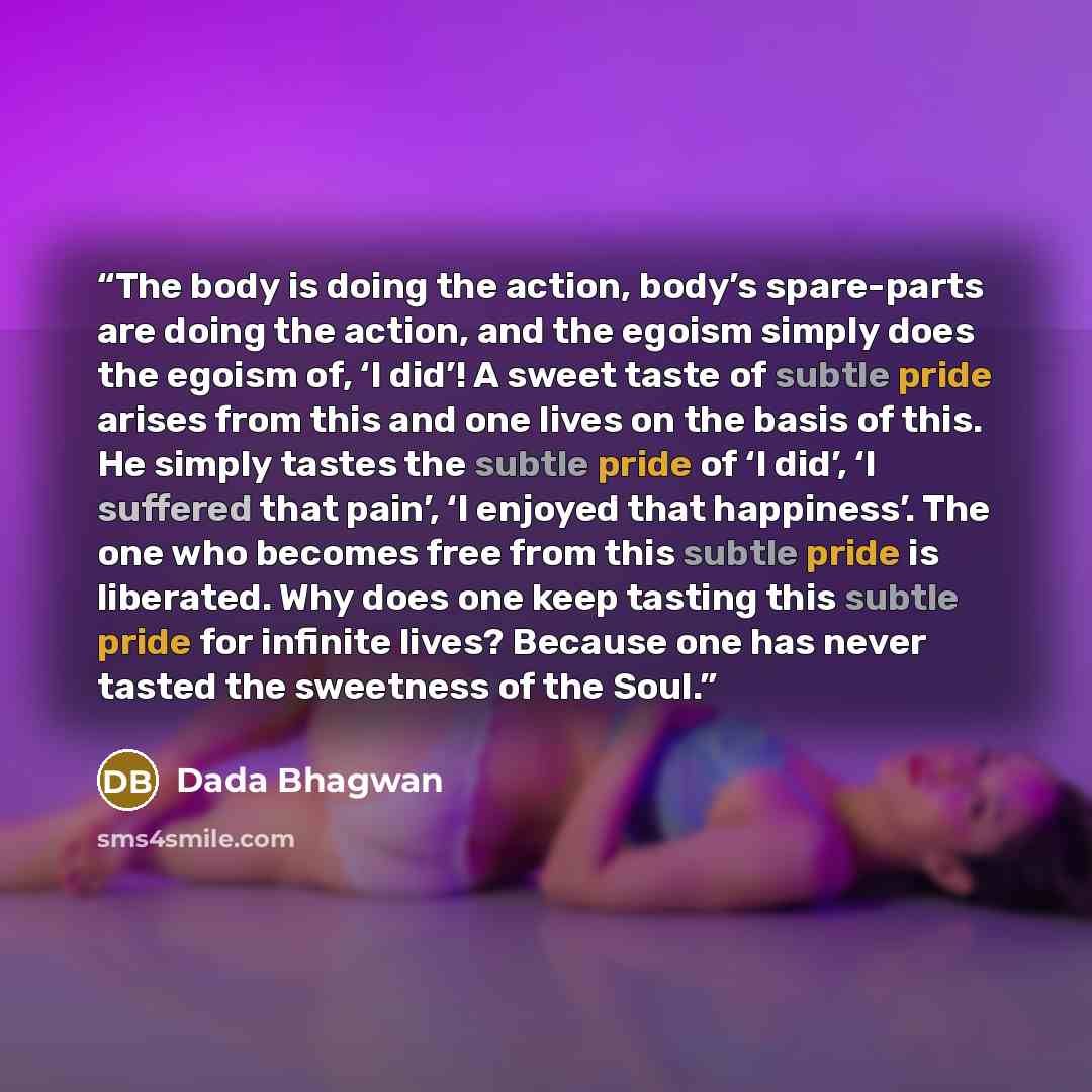 “The body is doing the action, body’s spare-parts are doing the action, and the egoism simply does the egoism of, ‘I did’! A sweet taste of subtle pride arises from this and one lives on the basis of this. He simply tastes the subtle pride of ‘I did’, ‘I suffered that pain’, ‘I enjoyed that…” quote by Dada Bhagwan