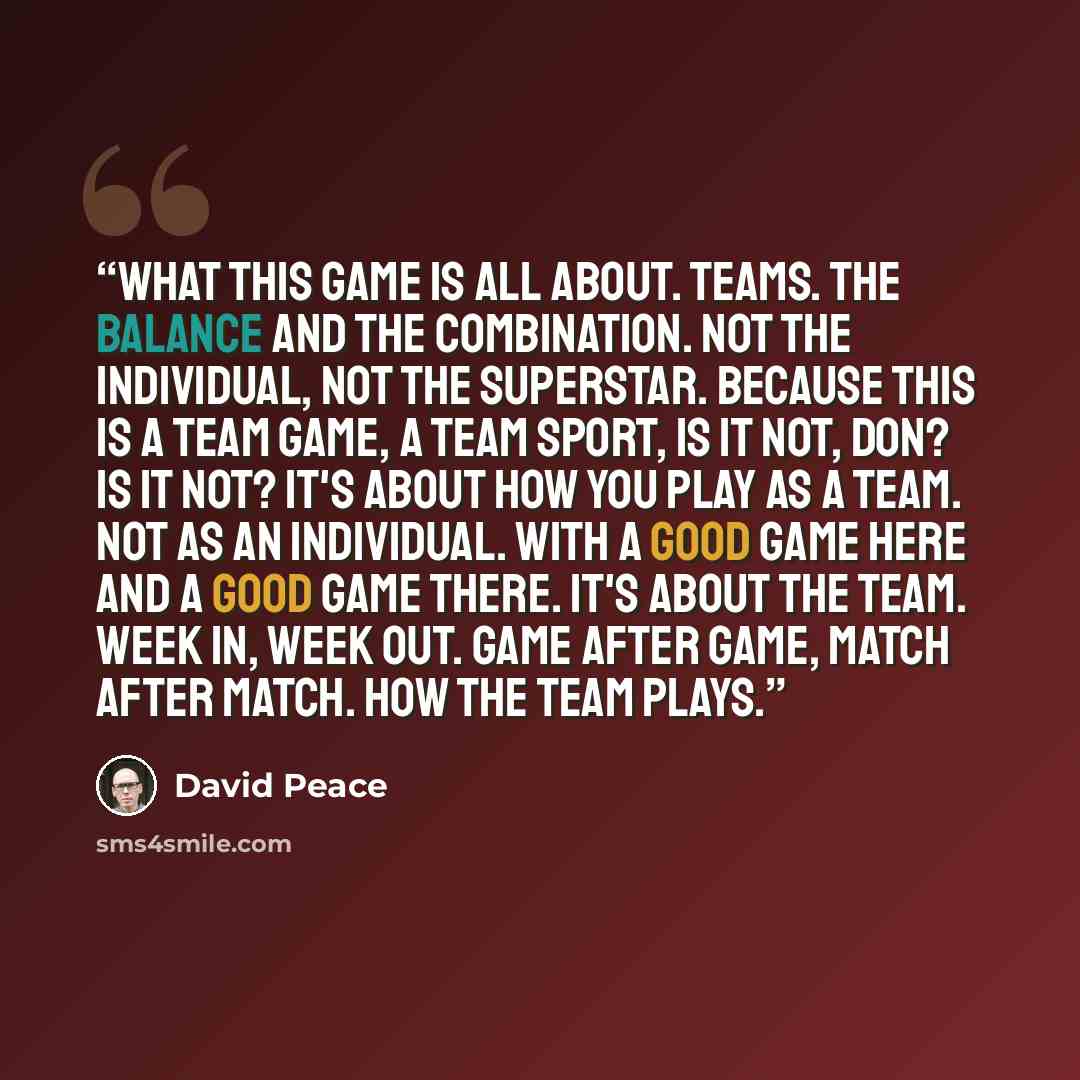 “What this game is all about. Teams. The balance and the combination. Not the individual, not the superstar. Because this is a team game, a team sport, is it not, Don? Is it not? It's about how you play as a team. Not as an individual. With a good game here and a good game there. It's about the…” quote by David Peace